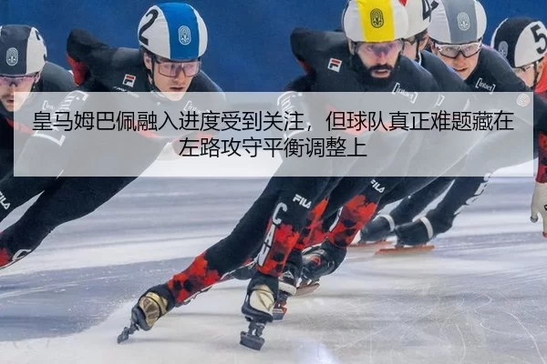 皇马姆巴佩融入进度受到关注，但球队真正难题藏在左路攻守平衡调整上