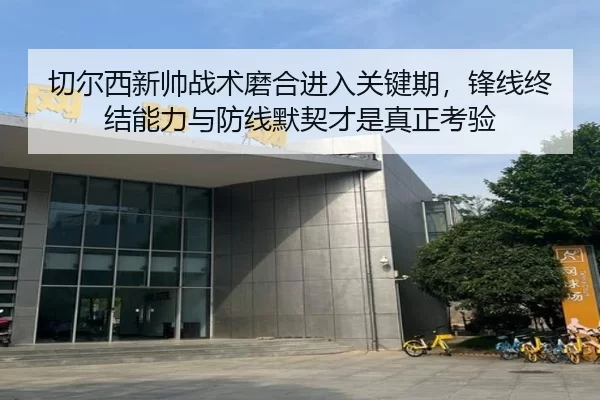 切尔西新帅战术磨合进入关键期，锋线终结能力与防线默契才是真正考验