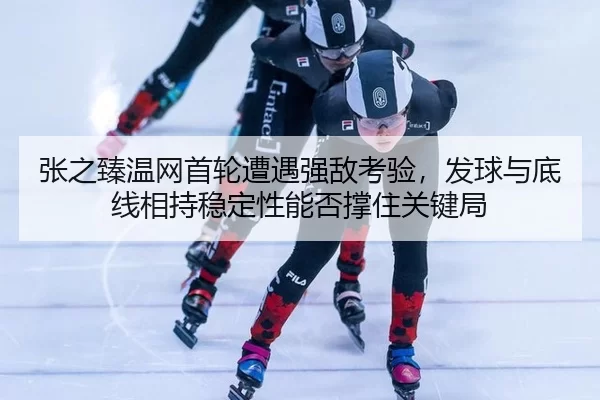 张之臻温网首轮遭遇强敌考验，发球与底线相持稳定性能否撑住关键局