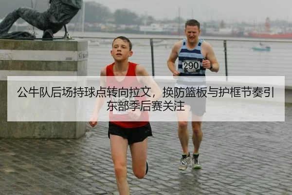 公牛队后场持球点转向拉文，换防篮板与护框节奏引东部季后赛关注